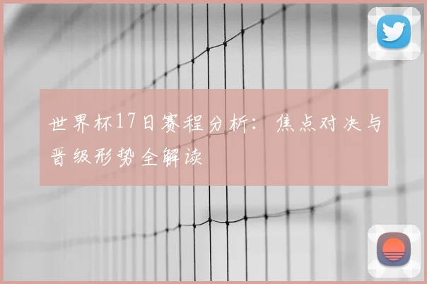 世界杯17日赛程分析：焦点对决与晋级形势全解读
