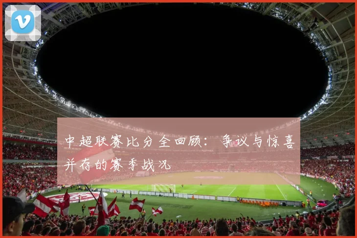中超联赛比分全回顾：争议与惊喜并存的赛季战况