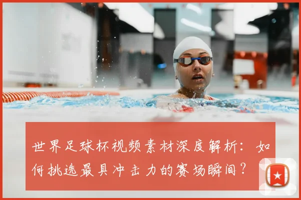 世界足球杯视频素材深度解析：如何挑选最具冲击力的赛场瞬间？